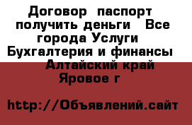 Договор, паспорт, получить деньги - Все города Услуги » Бухгалтерия и финансы   . Алтайский край,Яровое г.